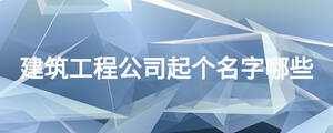 建筑工程公司起個(gè)名字哪些