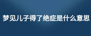 夢(mèng)見(jiàn)兒子得了絕癥是什么意思